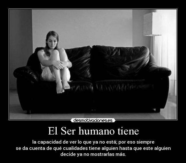 El Ser humano tiene - la capacidad de ver lo que ya no está; por eso siempre
se da cuenta de qué cualidades tiene alguien hasta que este alguien
decide ya no mostrarlas más.