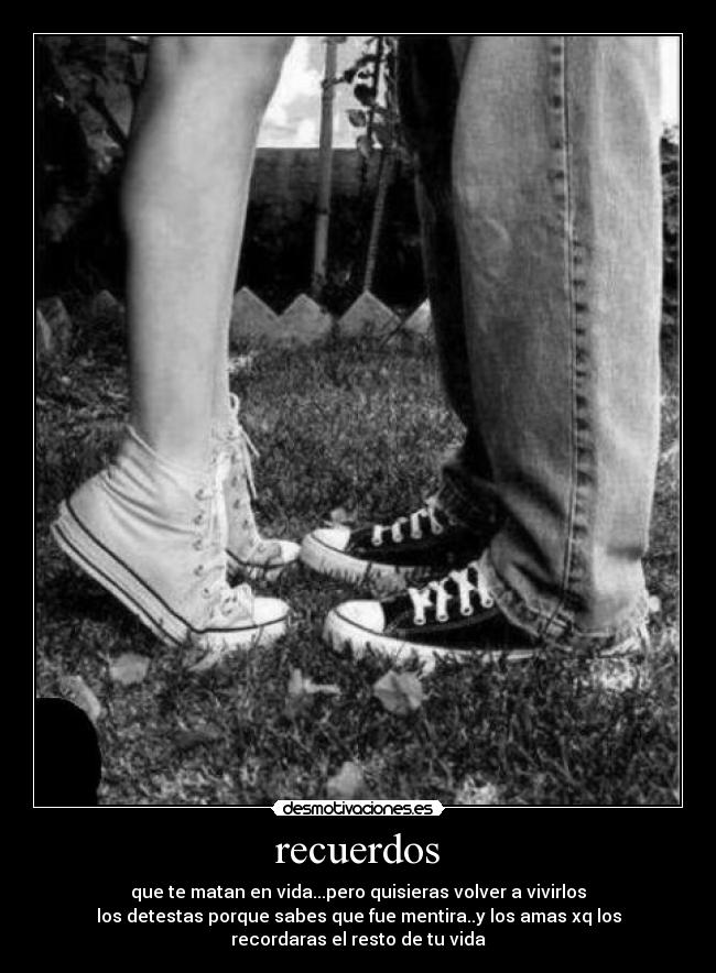 recuerdos - que te matan en vida...pero quisieras volver a vivirlos
los detestas porque sabes que fue mentira..y los amas xq los
recordaras el resto de tu vida
