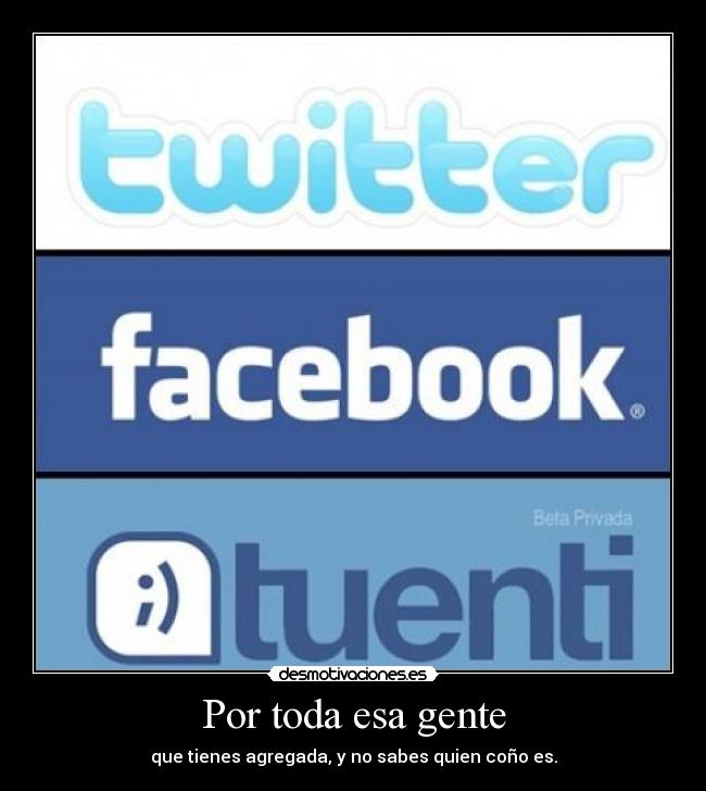 Por toda esa gente - que tienes agregada, y no sabes quien coño es.