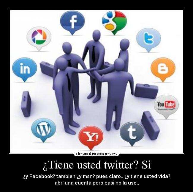 ¿Tiene usted twitter? Si - ¿y Facebook? tambien ¿y msn? pues claro.. ¿y tiene usted vida?
abrí una cuenta pero casi no la uso..