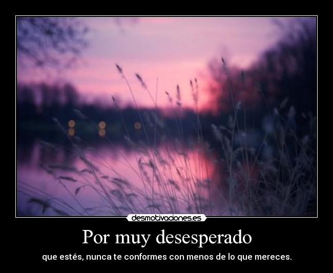 Por muy desesperado - que estés, nunca te conformes con menos de lo que mereces.