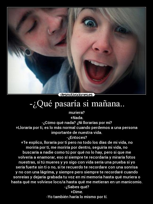 -¿Qué pasaría si mañana.. - muriera?
+Nada.
-¿Cómo qué nada? ¿Ni llorarías por mi?
+Lloraría por ti, es lo más normal cuando perdemos a una persona
importante de nuestra vida.
-¿Entoces?
+Te explico, lloraría por ti pero no todo los días de mi vida, no
moriría por tí, me moriría por dentro, seguiría mi vida, no
buscaría a nadie como tú por qué no lo hay, pero si que me
volvería a enamorar, eso sí siempre te recordaría y miraría fotos
nuestras, si tú mueres y yo sigo con vida sería una prueba si yo
sería fuerte sin ti o no, si te recuerdo te recordare con una sonrisa
y no con una lágrima, y siempre pero siempre te recordaré cuando
sonreías y dejaría grabada tu voz en mi memoria hasta qué muriera o
hasta qué me volviese loco/a hasta qué me metieran en un manicomio.
-¿Sabes qué?
+Dime.
-Yo también haría lo mismo por tí.