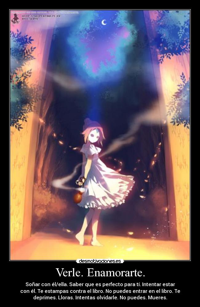 Verle. Enamorarte. - Soñar con él/ella. Saber que es perfecto para tí. Intentar estar
con él. Te estampas contra el libro. No puedes entrar en el libro. Te
deprimes. Lloras. Intentas olvidarle. No puedes. Mueres.