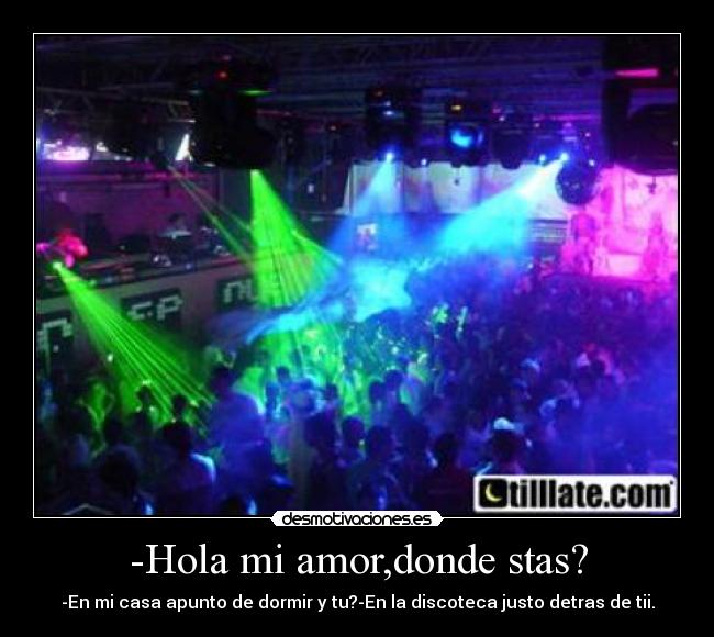 -Hola mi amor,donde stas? - -En mi casa apunto de dormir y tu?-En la discoteca justo detras de tii.