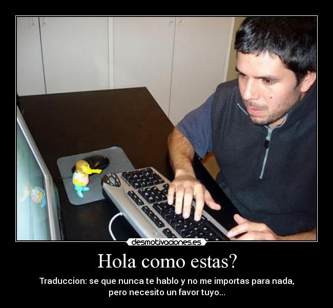 Hola como estas? - Traduccion: se que nunca te hablo y no me importas para nada,
pero necesito un favor tuyo...