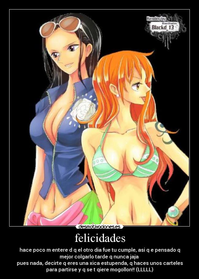 felicidades - hace poco m entere d q el otro dia fue tu cumple, asi q e pensado q
mejor colgarlo tarde q nunca jaja
pues nada, decirte q eres una xica estupenda, q haces unos carteles
para partirse y q se t qiere mogollon!! (LLLLL)