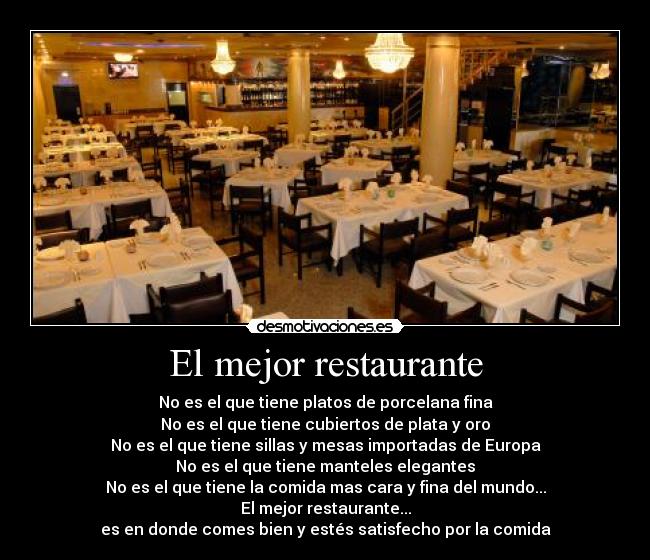 El mejor restaurante - No es el que tiene platos de porcelana fina
No es el que tiene cubiertos de plata y oro
No es el que tiene sillas y mesas importadas de Europa
No es el que tiene manteles elegantes
No es el que tiene la comida mas cara y fina del mundo...
El mejor restaurante...
es en donde comes bien y estés satisfecho por la comida