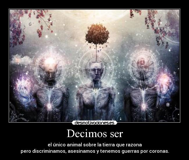 Decimos ser - el único animal sobre la tierra que razona
pero discriminamos, asesinamos y tenemos guerras por coronas.