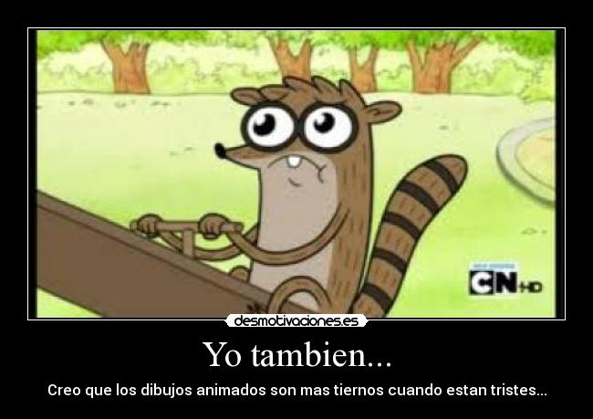Yo tambien... - Creo que los dibujos animados son mas tiernos cuando estan tristes...