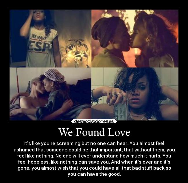 We Found Love - Its like youre screaming but no one can hear. You almost feel
ashamed that someone could be that important, that without them, you
feel like nothing. No one will ever understand how much it hurts. You
feel hopeless, like nothing can save you. And when its over and its
gone, you almost wish that you could have all that bad stuff back so
you can have the good.