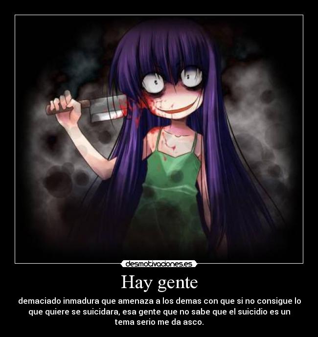 Hay gente - demaciado inmadura que amenaza a los demas con que si no consigue lo
que quiere se suicidara, esa gente que no sabe que el suicidio es un
tema serio me da asco.