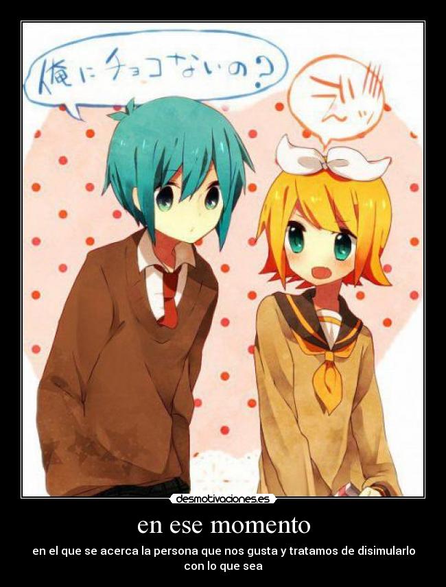 en ese momento - en el que se acerca la persona que nos gusta y tratamos de disimularlo con lo que sea