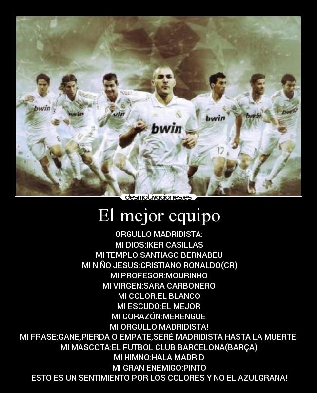 El mejor equipo - ORGULLO MADRIDISTA:
MI DIOS:IKER CASILLAS
MI TEMPLO:SANTIAGO BERNABEU
 MI NIÑO JESUS:CRISTIANO RONALDO(CR)
MI PROFESOR:MOURINHO
MI VIRGEN:SARA CARBONERO
MI COLOR:EL BLANCO
MI ESCUDO:EL MEJOR
MI CORAZÓN:MERENGUE
MI ORGULLO:MADRIDISTA!
MI FRASE:GANE,PIERDA O EMPATE,SERÉ MADRIDISTA HASTA LA MUERTE!
MI MASCOTA:EL FUTBOL CLUB BARCELONA(BARÇA)
MI HIMNO:HALA MADRID
MI GRAN ENEMIGO:PINTO
ESTO ES UN SENTIMIENTO POR LOS COLORES Y NO EL AZULGRANA!