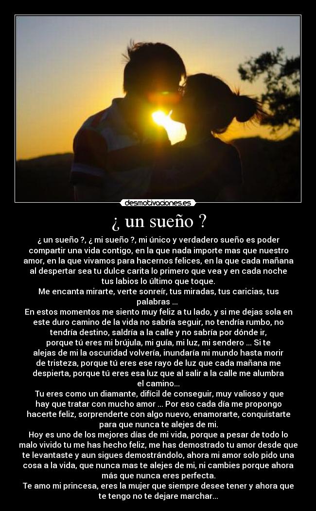 ¿ un sueño ? - ¿ un sueño ?, ¿ mi sueño ?, mi único y verdadero sueño es poder
compartir una vida contigo, en la que nada importe mas que nuestro
amor, en la que vivamos para hacernos felices, en la que cada mañana
al despertar sea tu dulce carita lo primero que vea y en cada noche
tus labios lo último que toque.
Me encanta mirarte, verte sonreír, tus miradas, tus caricias, tus
palabras ... 
En estos momentos me siento muy feliz a tu lado, y si me dejas sola en
este duro camino de la vida no sabría seguir, no tendría rumbo, no
tendría destino, saldría a la calle y no sabría por dónde ir,
porque tú eres mi brújula, mi guía, mi luz, mi sendero ... Si te
alejas de mi la oscuridad volvería, inundaría mi mundo hasta morir
de tristeza, porque tú eres ese rayo de luz que cada mañana me
despierta, porque tú eres esa luz que al salir a la calle me alumbra
el camino...
 Tu eres como un diamante, difícil de conseguir, muy valioso y que
hay que tratar con mucho amor ... Por eso cada día me propongo
hacerte feliz, sorprenderte con algo nuevo, enamorarte, conquistarte
para que nunca te alejes de mi.
Hoy es uno de los mejores días de mi vida, porque a pesar de todo lo
malo vivido tu me has hecho feliz, me has demostrado tu amor desde que
te levantaste y aun sigues demostrándolo, ahora mi amor solo pido una
cosa a la vida, que nunca mas te alejes de mi, ni cambies porque ahora
más que nunca eres perfecta.
Te amo mi princesa, eres la mujer que siempre desee tener y ahora que
te tengo no te dejare marchar...