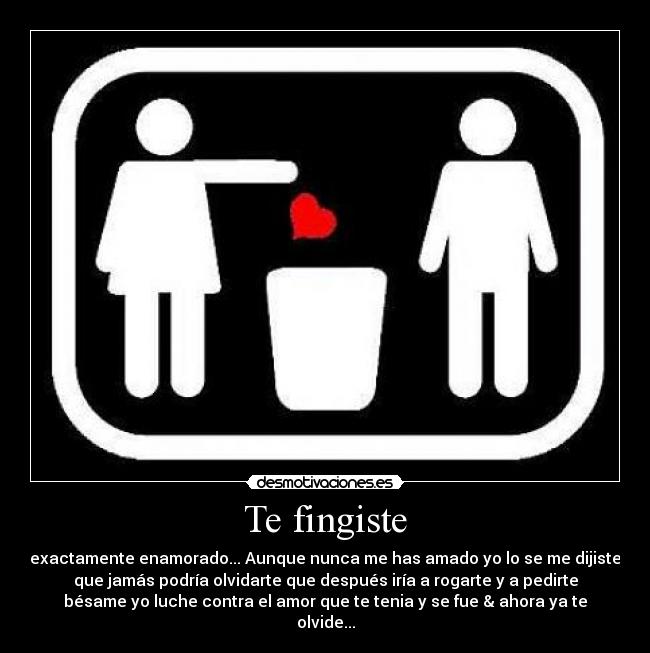 Te fingiste - exactamente enamorado... Aunque nunca me has amado yo lo se me dijiste
que jamás podría olvidarte que después iría a rogarte y a pedirte
bésame yo luche contra el amor que te tenia y se fue & ahora ya te
olvide...