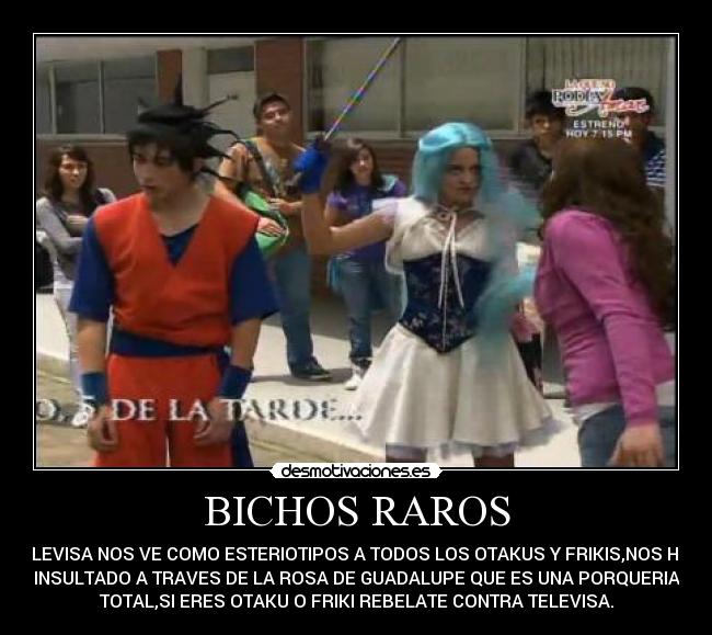 BICHOS RAROS - TELEVISA NOS VE COMO ESTERIOTIPOS A TODOS LOS OTAKUS Y FRIKIS,NOS HAN
INSULTADO A TRAVES DE LA ROSA DE GUADALUPE QUE ES UNA PORQUERIA
TOTAL,SI ERES OTAKU O FRIKI REBELATE CONTRA TELEVISA.