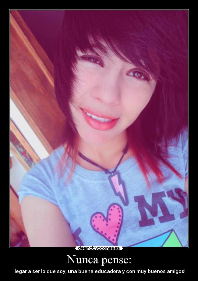 Nunca pense: - llegar a ser lo que soy, una buena educadora y con muy buenos amigos!