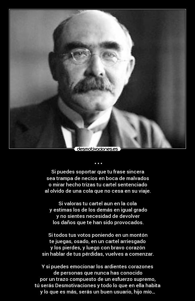 ... - Si puedes soportar que tu frase sincera
sea trampa de necios en boca de malvados
o mirar hecho trizas tu cartel sentenciado
al olvido de una cola que no cesa en su viaje.

Si valoras tu cartel aun en la cola
 y estimas los de los demás en igual grado
 y no sientes necesidad de devolver
 los daños que te han sido provocados.

Si todos tus votos poniendo en un montón
te juegas, osado, en un cartel arriesgado
y los pierdes, y luego con bravo corazón
sin hablar de tus pérdidas, vuelves a comenzar.

Y si puedes emocionar los ardientes corazones
de personas que nunca has conocido
por un trazo compuesto de un esfuerzo supremo,
tú serás Desmotivaciones y todo lo que en ella habita
y lo que es más, serás un buen usuario, hijo mío…