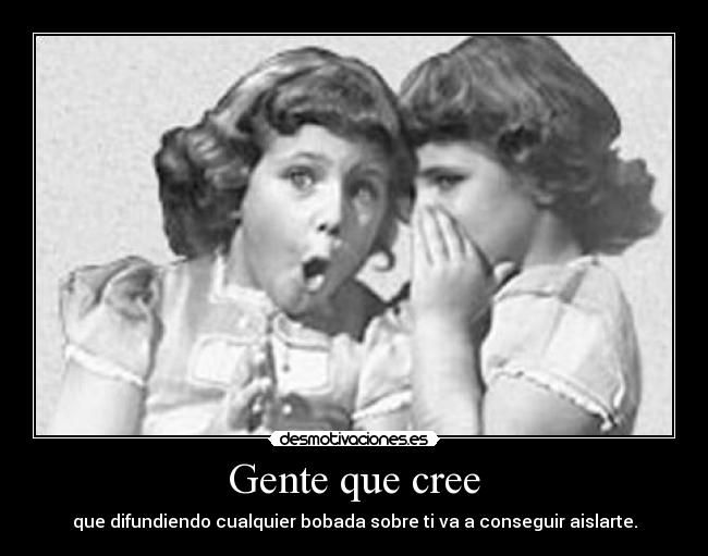 Gente que cree - que difundiendo cualquier bobada sobre ti va a conseguir aislarte.