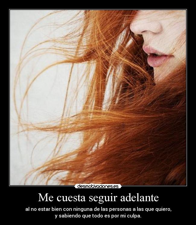 Me cuesta seguir adelante - al no estar bien con ninguna de las personas a las que quiero,
y sabiendo que todo es por mi culpa.