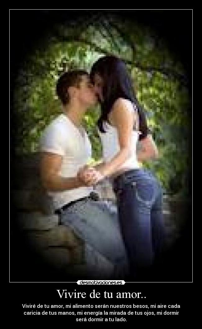 Vivire de tu amor.. - Viviré de tu amor, mi alimento serán nuestros besos, mi aire cada
caricia de tus manos, mi energía la mirada de tus ojos, mi dormir
será dormir a tu lado.