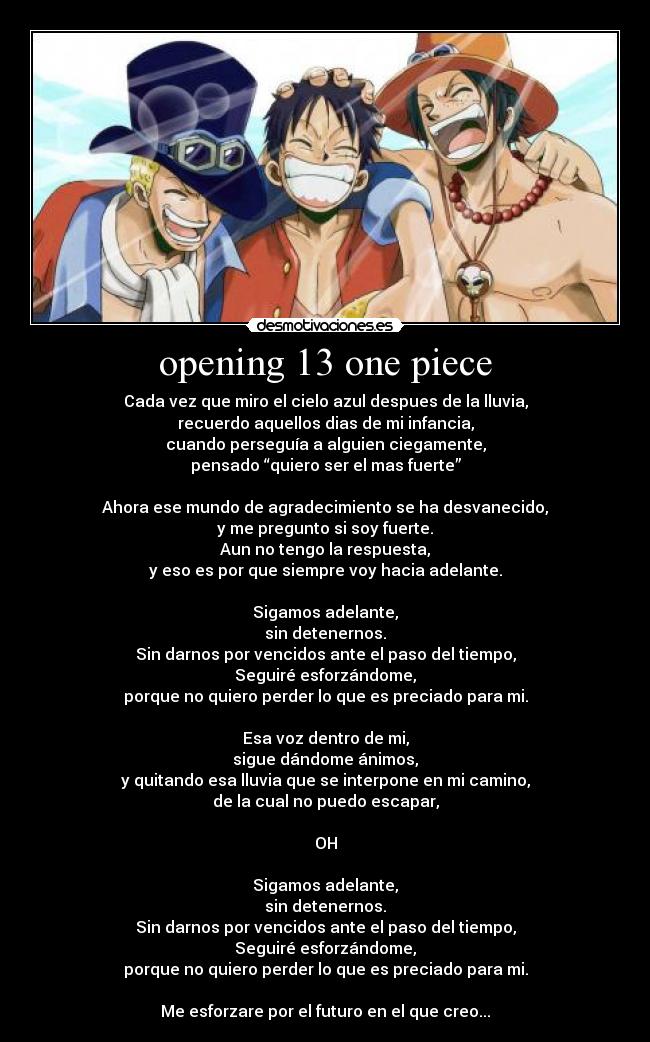 opening 13 one piece - Cada vez que miro el cielo azul despues de la lluvia,
recuerdo aquellos dias de mi infancia,
cuando perseguía a alguien ciegamente,
pensado “quiero ser el mas fuerte”
Ahora ese mundo de agradecimiento se ha desvanecido,
y me pregunto si soy fuerte.
Aun no tengo la respuesta,
y eso es por que siempre voy hacia adelante.
Sigamos adelante,
sin detenernos.
Sin darnos por vencidos ante el paso del tiempo,
Seguiré esforzándome,
porque no quiero perder lo que es preciado para mi.
Esa voz dentro de mi,
sigue dándome ánimos,
y quitando esa lluvia que se interpone en mi camino,
de la cual no puedo escapar,
OH
Sigamos adelante,
sin detenernos.
Sin darnos por vencidos ante el paso del tiempo,
Seguiré esforzándome,
porque no quiero perder lo que es preciado para mi.
Me esforzare por el futuro en el que creo...