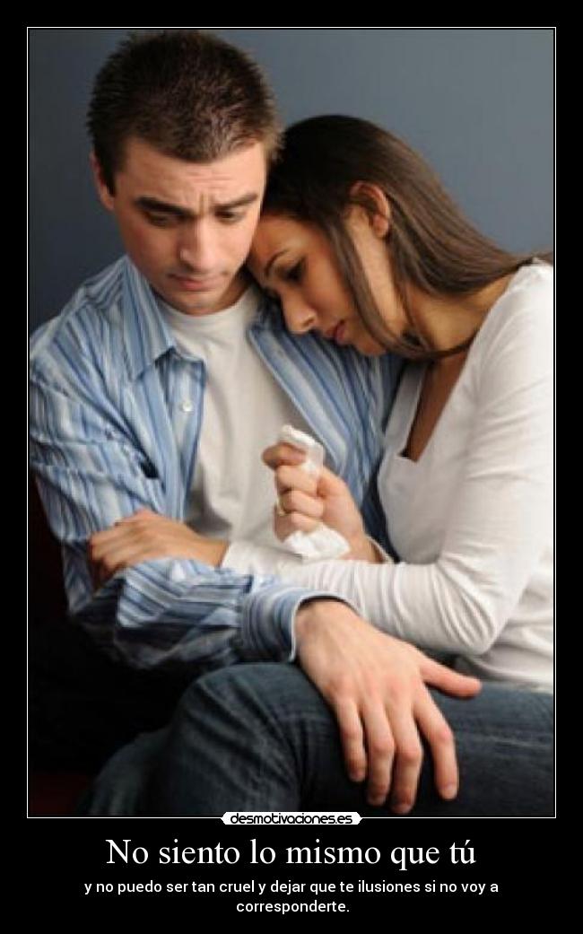 No siento lo mismo que tú - y no puedo ser tan cruel y dejar que te ilusiones si no voy a corresponderte.