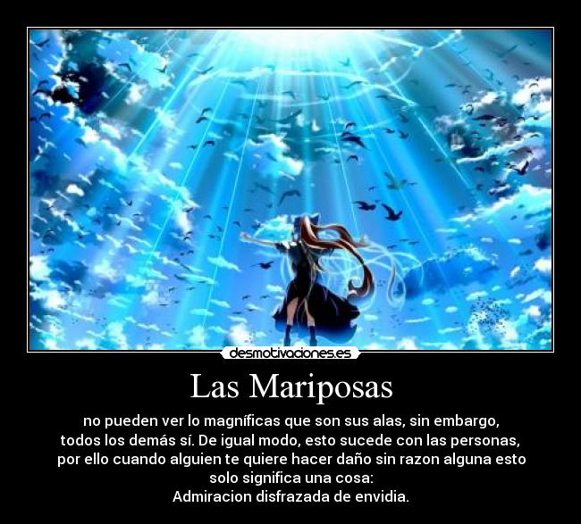 Las Mariposas - no pueden ver lo magníficas que son sus alas, sin embargo,
todos los demás sí. De igual modo, esto sucede con las personas,
por ello cuando alguien te quiere hacer daño sin razon alguna esto
solo significa una cosa:
Admiracion disfrazada de envidia.