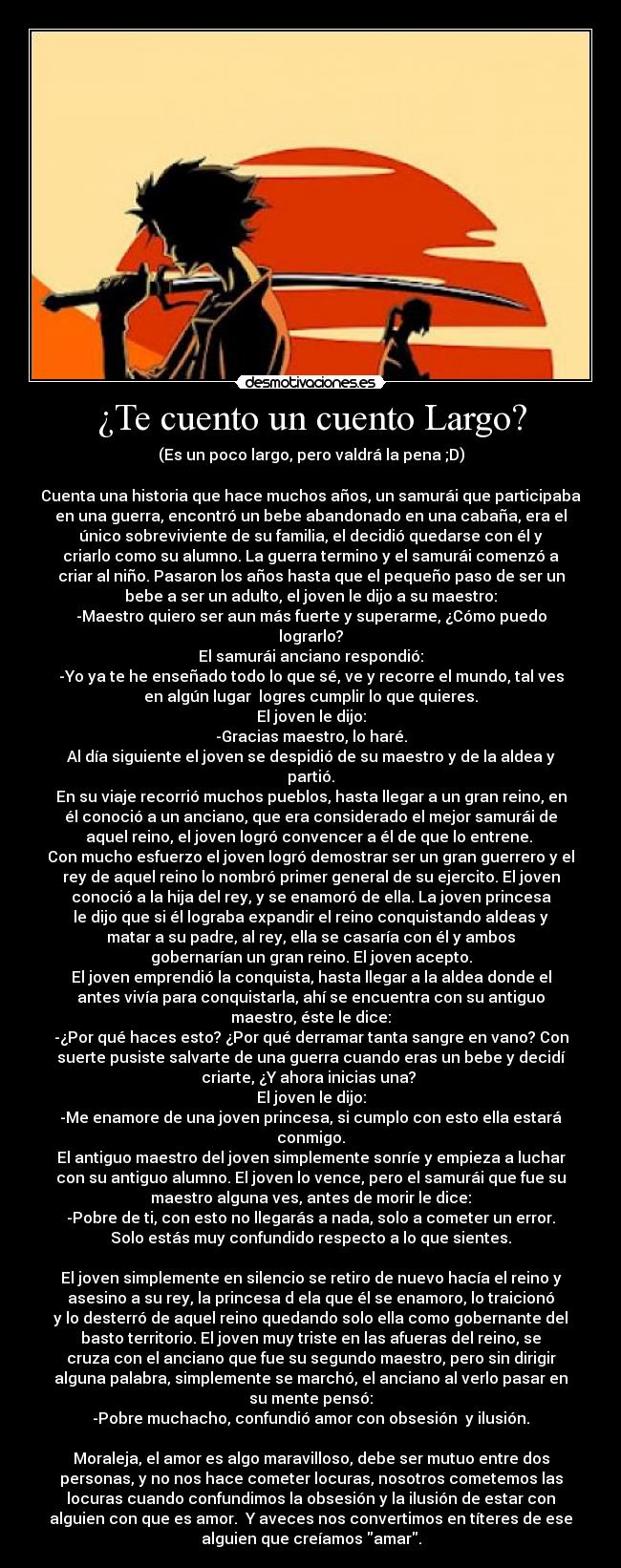 ¿Te cuento un cuento Largo? - (Es un poco largo, pero valdrá la pena ;D)

Cuenta una historia que hace muchos años, un samurái que participaba
en una guerra, encontró un bebe abandonado en una cabaña, era el
único sobreviviente de su familia, el decidió quedarse con él y
criarlo como su alumno. La guerra termino y el samurái comenzó a
criar al niño. Pasaron los años hasta que el pequeño paso de ser un
bebe a ser un adulto, el joven le dijo a su maestro:
-Maestro quiero ser aun más fuerte y superarme, ¿Cómo puedo
lograrlo?
El samurái anciano respondió:
-Yo ya te he enseñado todo lo que sé, ve y recorre el mundo, tal ves
en algún lugar  logres cumplir lo que quieres.
El joven le dijo:
-Gracias maestro, lo haré.
Al día siguiente el joven se despidió de su maestro y de la aldea y
partió.
En su viaje recorrió muchos pueblos, hasta llegar a un gran reino, en
él conoció a un anciano, que era considerado el mejor samurái de
aquel reino, el joven logró convencer a él de que lo entrene. 
Con mucho esfuerzo el joven logró demostrar ser un gran guerrero y el
rey de aquel reino lo nombró primer general de su ejercito. El joven
conoció a la hija del rey, y se enamoró de ella. La joven princesa
le dijo que si él lograba expandir el reino conquistando aldeas y
matar a su padre, al rey, ella se casaría con él y ambos
gobernarían un gran reino. El joven acepto.
El joven emprendió la conquista, hasta llegar a la aldea donde el
antes vivía para conquistarla, ahí se encuentra con su antiguo
maestro, éste le dice:
-¿Por qué haces esto? ¿Por qué derramar tanta sangre en vano? Con
suerte pusiste salvarte de una guerra cuando eras un bebe y decidí
criarte, ¿Y ahora inicias una? 
El joven le dijo:
-Me enamore de una joven princesa, si cumplo con esto ella estará
conmigo.
El antiguo maestro del joven simplemente sonríe y empieza a luchar
con su antiguo alumno. El joven lo vence, pero el samurái que fue su
maestro alguna ves, antes de morir le dice:
-Pobre de ti, con esto no llegarás a nada, solo a cometer un error.
Solo estás muy confundido respecto a lo que sientes.

El joven simplemente en silencio se retiro de nuevo hacía el reino y
asesino a su rey, la princesa d ela que él se enamoro, lo traicionó
y lo desterró de aquel reino quedando solo ella como gobernante del
basto territorio. El joven muy triste en las afueras del reino, se
cruza con el anciano que fue su segundo maestro, pero sin dirigir
alguna palabra, simplemente se marchó, el anciano al verlo pasar en
su mente pensó:
-Pobre muchacho, confundió amor con obsesión  y ilusión.

Moraleja, el amor es algo maravilloso, debe ser mutuo entre dos
personas, y no nos hace cometer locuras, nosotros cometemos las
locuras cuando confundimos la obsesión y la ilusión de estar con
alguien con que es amor.  Y aveces nos convertimos en títeres de ese
alguien que creíamos amar.