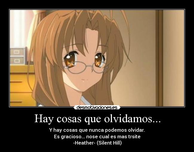 Hay cosas que olvidamos... - Y hay cosas que nunca podemos olvidar.
Es gracioso... nose cual es mas trsite
-Heather- (Silent Hill)