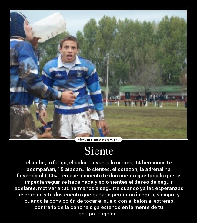 Siente - el sudor, la fatiga, el dolor... levanta la mirada, 14 hermanos te
acompañan, 15 atacan... lo sientes, el corazon, la adrenalina
fluyendo al 100%... en ese momento te das cuenta que todo lo que te
impedía seguir se hace nada y solo sientes el deseo de seguir
adelante, motivar a tus hermanos a seguirte cuando ya las esperanzas
se perdían y te das cuenta que ganar o perder no importa, siempre y
cuando la convicción de tocar el suelo con el balon al extremo
contrario de la cancha siga estando en la mente de tu
equipo...rugbier...