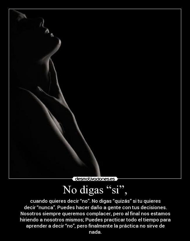 No digas “si”, - cuando quieres decir “no”. No digas “quizás” si tu quieres
decir “nunca”. Puedes hacer daño a gente con tus decisiones.
Nosotros siempre queremos complacer, pero al final nos estamos
hiriendo a nosotros mismos; Puedes practicar todo el tiempo para
aprender a decir “no”, pero finalmente la práctica no sirve de
nada.