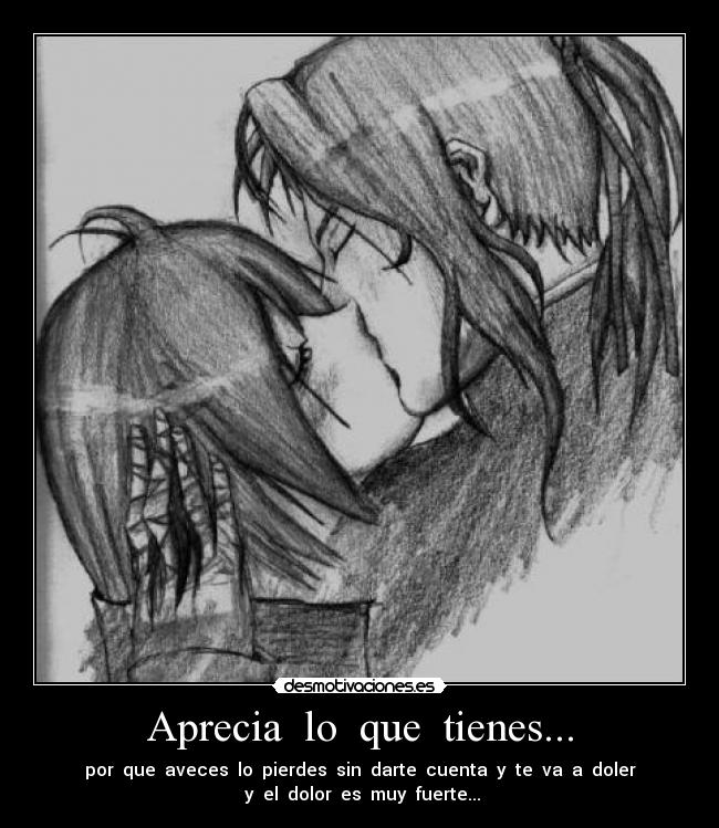 Aprecia lo que tienes... - por que aveces lo pierdes sin darte cuenta y te va a doler
y el dolor es muy fuerte...