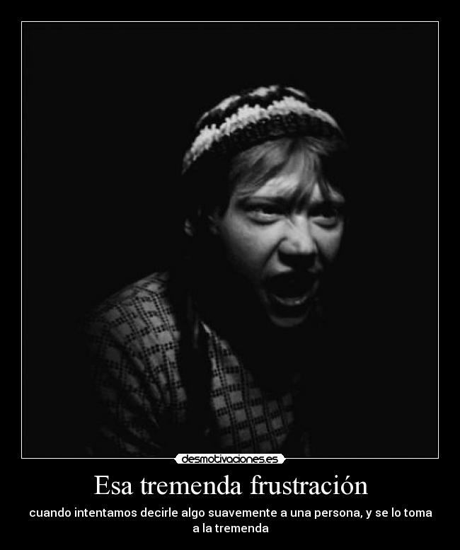 Esa tremenda frustración - cuando intentamos decirle algo suavemente a una persona, y se lo toma a la tremenda