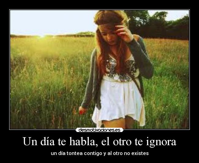 Un día te habla, el otro te ignora - un día tontea contigo y al otro no existes