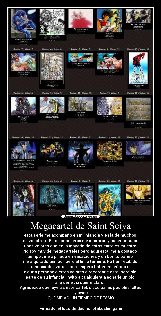 Megacartel de Saint Seiya - esta serie me acompaño en mi infancia y en la de muchos 
de vosotros . Estos caballeros me inpiraron y me enseñaron
unos valores que en la mayoría de estos carteles muestro.
No soy muy de megacarteles pero aquí está, me a costado 
tiempo , me a pillado en vacaciones y un bonito baneo 
me a quitado tiempo , pero al fin lo terminé. No han recibido 
demasiados votos , pero espero haber enseñado a 
alguna persona ciertos valores o recordarle esta increible 
parte de su infancia. Invito a cualquiera a echarle un ojo 
a la serie , si quiere claro . 
Agradezco que leyeras este cartel, disculpa las posibles faltas
  y aviso 
QUE ME VOI UN TIEMPO DE DESMO

Firmado: el loco de desmo, otakushinigami