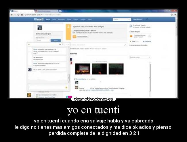 yo en tuenti - yo en tuenti cuando cria salvaje habla y ya cabreado
le digo no tienes mas amigos conectados y me dice ok adios y pienso 
perdida completa de la dignidad en 3 2 1