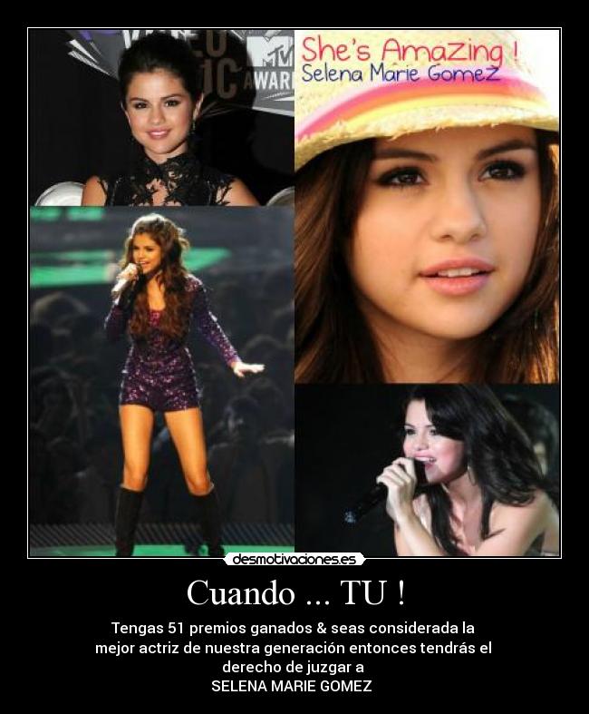 Cuando ... TU ! - Tengas 51 premios ganados & seas considerada la
mejor actriz de nuestra generación entonces tendrás el
derecho de juzgar a
SELENA MARIE GOMEZ ♥