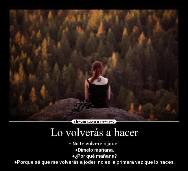 Lo volverás a hacer - + No te volveré a joder.
+Dímelo mañana.
+¿Por qué mañana?
+Porque sé que me volverás a joder, no es la primera vez que lo haces.