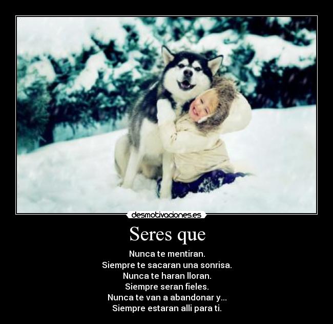 Seres que - Nunca te mentiran.
Siempre te sacaran una sonrisa.
Nunca te haran lloran.
Siempre seran fieles.
Nunca te van a abandonar y...
Siempre estaran alli para ti.