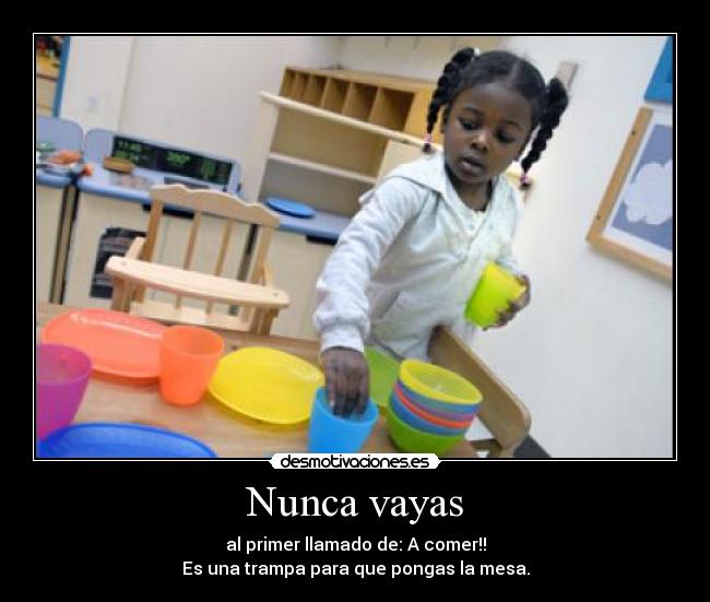 Nunca vayas - al primer llamado de: A comer!!
Es una trampa para que pongas la mesa.