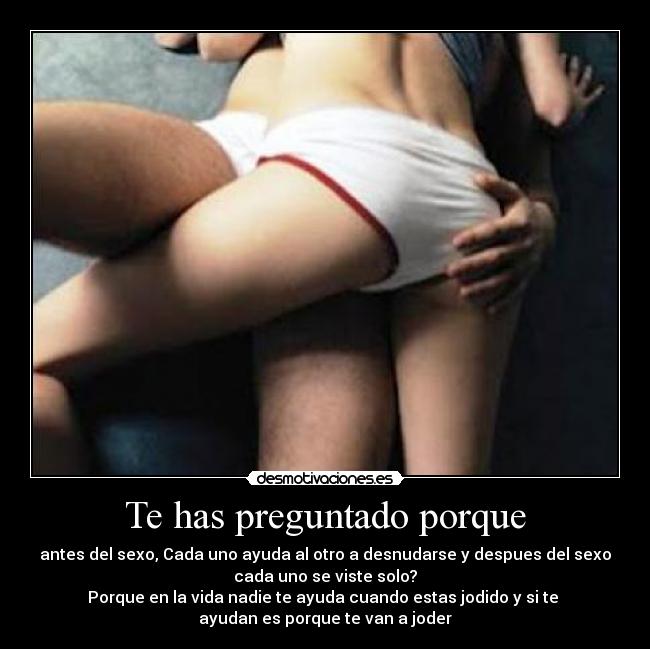 Te has preguntado porque - antes del sexo, Cada uno ayuda al otro a desnudarse y despues del sexo
cada uno se viste solo?
Porque en la vida nadie te ayuda cuando estas jodido y si te
ayudan es porque te van a joder