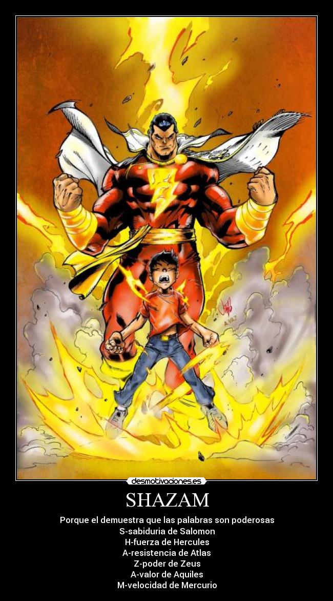 SHAZAM - Porque el demuestra que las palabras son poderosas
S-sabiduria de Salomon
H-fuerza de Hercules
A-resistencia de Atlas
Z-poder de Zeus
A-valor de Aquiles
M-velocidad de Mercurio