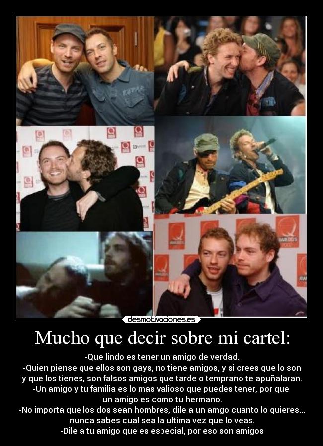 Mucho que decir sobre mi cartel: - -Que lindo es tener un amigo de verdad.
-Quien piense que ellos son gays, no tiene amigos, y si crees que lo son
y que los tienes, son falsos amigos que tarde o temprano te apuñalaran.
-Un amigo y tu familia es lo mas valioso que puedes tener, por que
un amigo es como tu hermano.
-No importa que los dos sean hombres, dile a un amgo cuanto lo quieres...
nunca sabes cual sea la ultima vez que lo veas.
-Dile a tu amigo que es especial, por eso son amigos