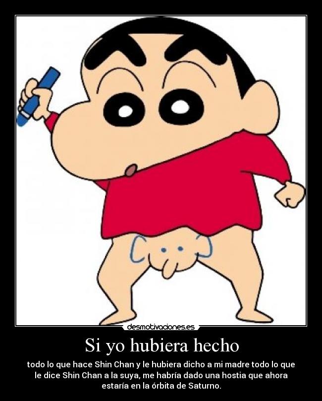 Si yo hubiera hecho - todo lo que hace Shin Chan y le hubiera dicho a mi madre todo lo que
le dice Shin Chan a la suya, me habría dado una hostia que ahora
estaría en la órbita de Saturno.
