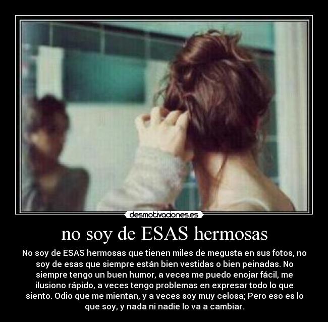 no soy de ESAS hermosas - No soy de ESAS hermosas que tienen miles de megusta en sus fotos, no
soy de esas que siempre están bien vestidas o bien peinadas. No
siempre tengo un buen humor, a veces me puedo enojar fácil, me
ilusiono rápido, a veces tengo problemas en expresar todo lo que
siento. Odio que me mientan, y a veces soy muy celosa; Pero eso es lo
que soy, y nada ni nadie lo va a cambiar.