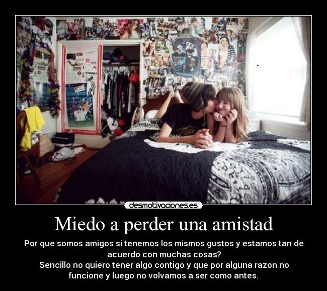 Miedo a perder una amistad - Por que somos amigos si tenemos los mismos gustos y estamos tan de
acuerdo con muchas cosas?
Sencillo no quiero tener algo contigo y que por alguna razon no
funcione y luego no volvamos a ser como antes.