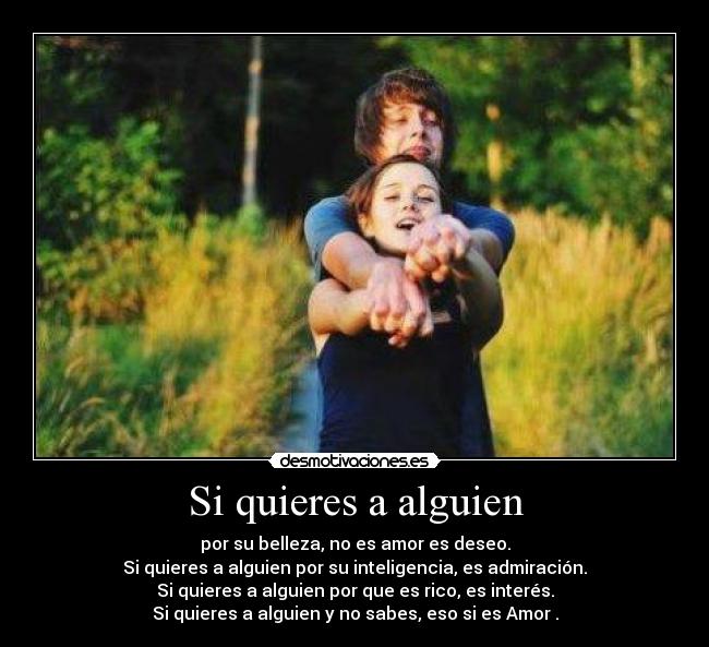 Si quieres a alguien - por su belleza, no es amor es deseo.
Si quieres a alguien por su inteligencia, es admiración.
Si quieres a alguien por que es rico, es interés.
Si quieres a alguien y no sabes, eso si es Amor♥.