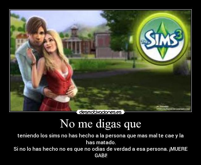 No me digas que - teniendo los sims no has hecho a la persona que mas mal te cae y la has matado.
Si no lo has hecho no es que no odias de verdad a esa persona. ¡MUERE GABI!