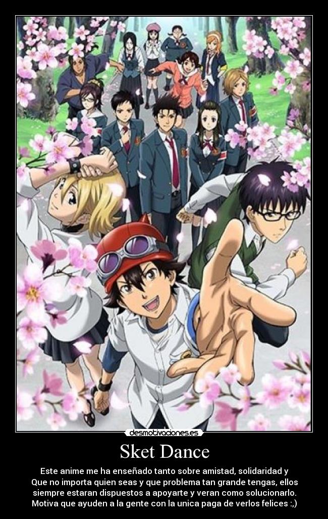 Sket Dance - Este anime me ha enseñado tanto sobre amistad, solidaridad y
Que no importa quien seas y que problema tan grande tengas, ellos
siempre estaran dispuestos a apoyarte y veran como solucionarlo.
Motiva que ayuden a la gente con la unica paga de verlos felices :,)